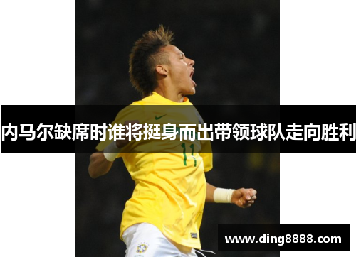 内马尔缺席时谁将挺身而出带领球队走向胜利 内马尔缺席时谁将挺身而出带领球队走向胜利