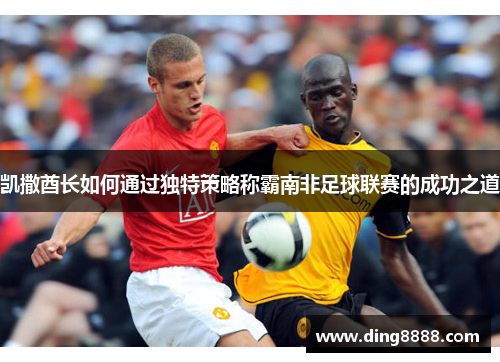 凯撒酋长如何通过独特策略称霸南非足球联赛的成功之道 凯撒酋长如何通过独特策略称霸南非足球联赛的成功之道