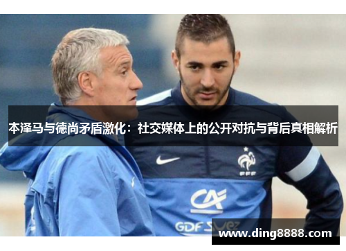 本泽马与德尚矛盾激化:社交媒体上的公开对抗与背后真相解析 本泽马与德尚矛盾激化:社交媒体上的公开对抗与背后真相解析