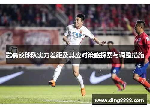 武磊谈球队实力差距及其应对策略探索与调整措施 武磊谈球队实力差距及其应对策略探索与调整措施
