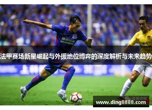 法甲赛场新星崛起与外援地位博弈的深度解析与未来趋势