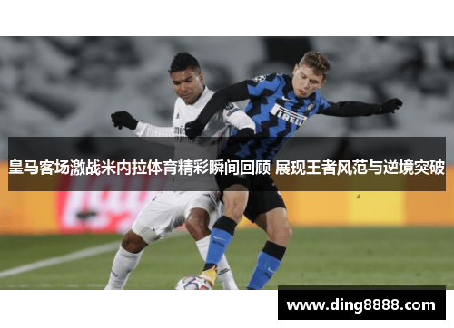 皇马客场激战米内拉体育精彩瞬间回顾 展现王者风范与逆境突破 皇马客场激战米内拉体育精彩瞬间回顾 展现王者风范与逆境突破