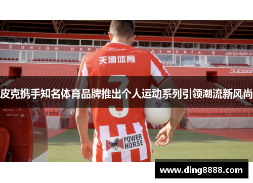 皮克携手知名体育品牌推出个人运动系列引领潮流新风尚 皮克携手知名体育品牌推出个人运动系列引领潮流新风尚