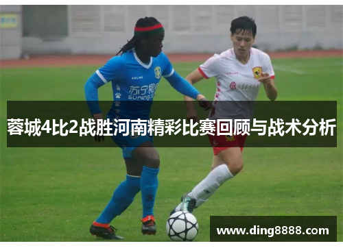 蓉城4比2战胜河南精彩比赛回顾与战术分析 蓉城4比2战胜河南精彩比赛回顾与战术分析